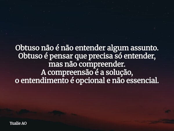 Obtuso não é não entender algum assunto. Obtuso é pensar que precisa só entender, mas não compreender. A compreensão é a solução, o entendimento é opcional e nã... Frase de Yualie AO.