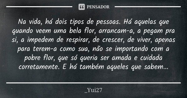 Na vida, há dois tipos de pessoas. Há aquelas que quando veem uma bela flor, arrancam-a, a pegam pra si, a impedem de respirar, de crescer, de viver, apenas par... Frase de _Yui27.