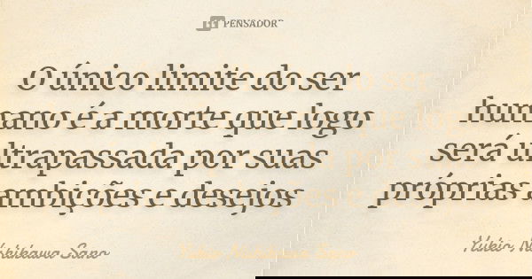 O único limite do ser humano é a morte que logo será ultrapassada por suas próprias ambições e desejos... Frase de Yukio Nishikawa Sano.