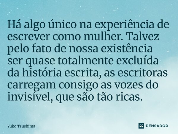 Há algo único na experiência de escrever como mulher. Talvez pelo fato de nossa existência ser quase totalmente excluída da história escrita, as escritoras car... Frase de Yuko Tsushima.