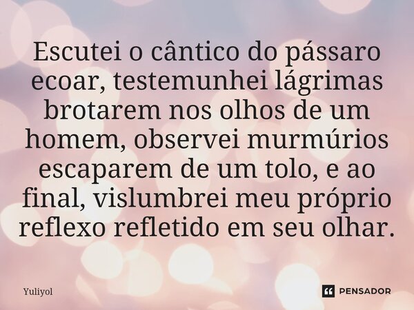 ⁠Escutei o cântico do pássaro ecoar, testemunhei lágrimas brotarem nos olhos de um homem, observei murmúrios escaparem de um tolo, e ao final, vislumbrei meu pr... Frase de Yuliyol.