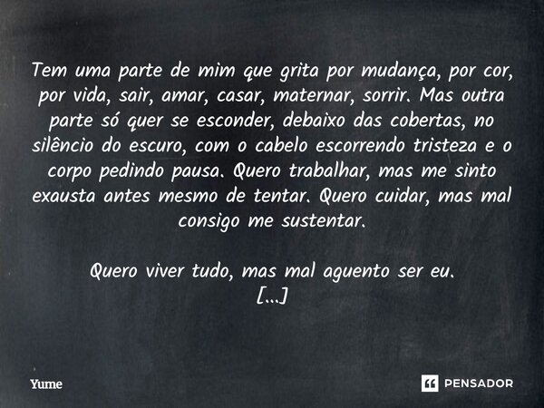 Tem uma parte de mim que grita por mudança, por cor, por vida, sair, amar, casar, maternar, sorrir. Mas outra parte só quer se esconder, debaixo das cobertas, ... Frase de Yume.