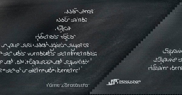 Não ame. Não sinta. Faça. Apenas faça o que seu lado lógico sugere. Esquive-se das vontades sentimentais. Esquive-se de tal fraqueza de espírito! Assim tornar-s... Frase de Yume Zaratustra.