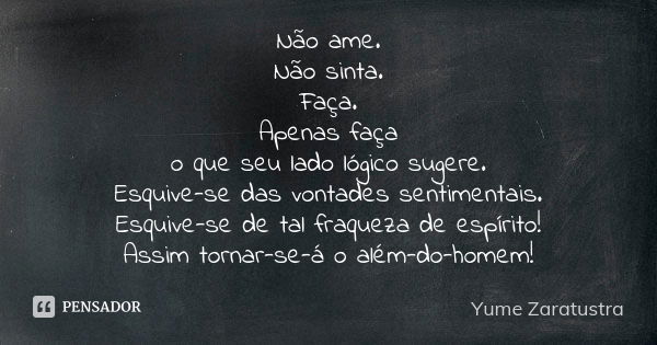 Não ame. Não sinta. Faça. Apenas faça o que seu lado lógico sugere. Esquive-se das vontades sentimentais. Esquive-se de tal fraqueza de espírito! Assim tornar-s... Frase de Yume Zaratustra.