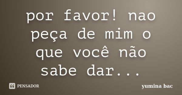 por favor! nao peça de mim o que você não sabe dar...... Frase de yumina bac.