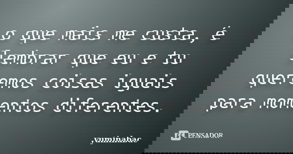 o que mais me custa, é lembrar que eu e tu queremos coisas iguais para momentos diferentes.... Frase de yuminabac.