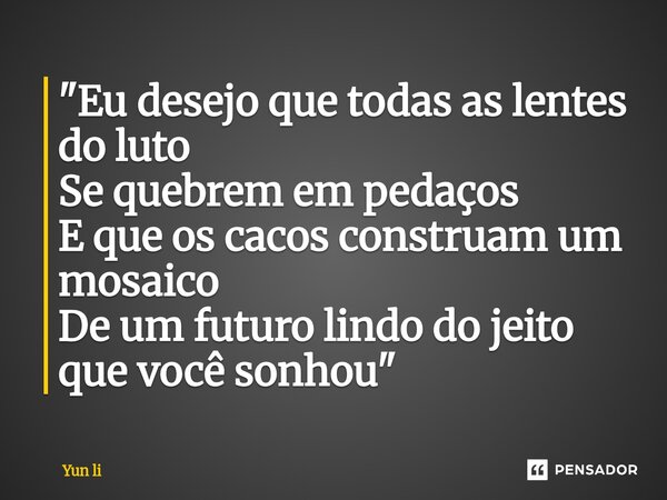 "Eu desejo que todas as lentes do luto Se quebrem em pedaços E que os cacos construam um mosaico De um futuro lindo do jeito que você sonhou"... Frase de Yun li.