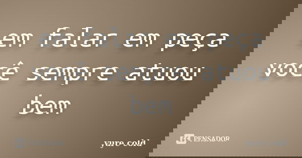 em falar em peça você sempre atuou bem... Frase de yure cold.