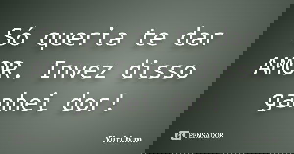 Só queria te dar AMOR. Invez disso ganhei dor!... Frase de Yuri.b.m.