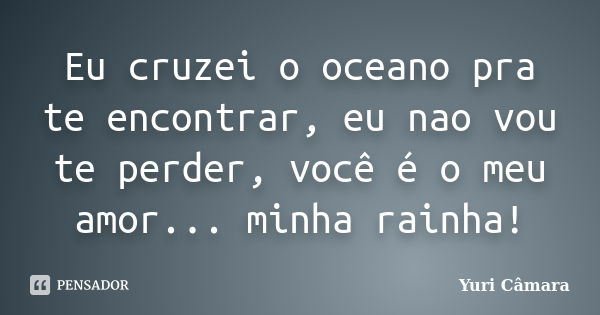 Eu cruzei o oceano pra te encontrar, eu nao vou te perder, você é o meu amor... minha rainha!... Frase de Yuri Câmara.