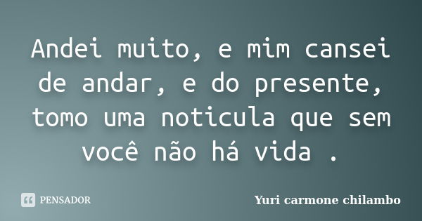 Andei muito, e mim cansei de andar, e do presente, tomo uma noticula que sem você não há vida .... Frase de Yuri Carmone Chilambo.