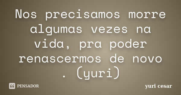 Nos precisamos morre algumas vezes na vida, pra poder renascermos de novo . (yuri)... Frase de YURI CESAR.