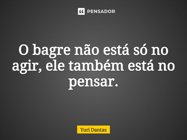 ⁠O bagre não está só no agir, ele também está no pensar.... Frase de Yuri Dantas.