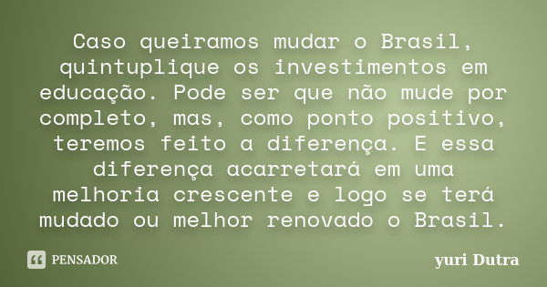 Caso queiramos mudar o Brasil, quintuplique os investimentos em educação. Pode ser que não mude por completo, mas, como ponto positivo, teremos feito a diferenç... Frase de Yuri Dutra.