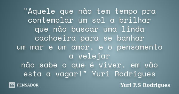 "Aquele que não tem tempo pra contemplar um sol a brilhar que não buscar uma linda cachoeira para se banhar um mar e um amor, e o pensamento a velejar não ... Frase de Yuri F.S Rodrigues.