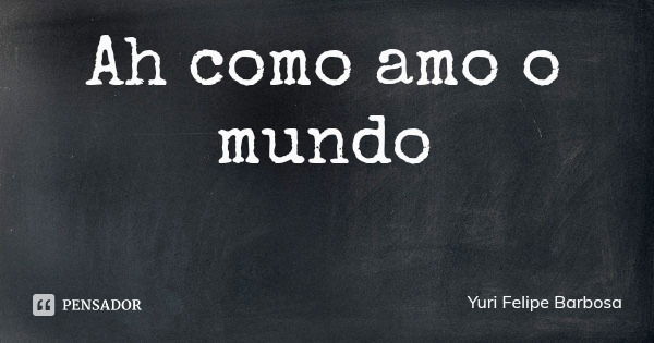 Ah como amo o mundo... Frase de Yuri Felipe Barbosa.