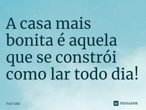 ⁠A casa mais bonita é aquela que se constrói como lar todo dia!... Frase de Yuri Gaki.