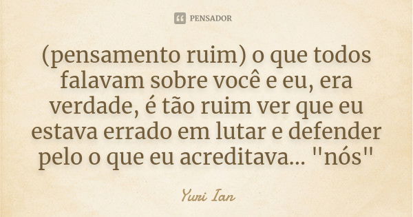 (pensamento ruim) o que todos falavam sobre você e eu, era verdade, é tão ruim ver que eu estava errado em lutar e defender pelo o que eu acreditava... "nó... Frase de Yuri Ian.