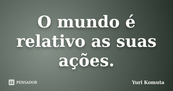 O mundo é relativo as suas ações.... Frase de Yuri Komuta.