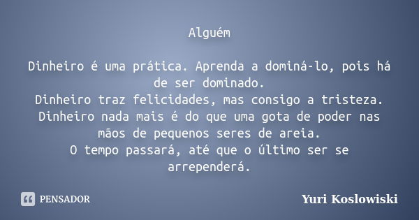 Alguém Dinheiro é uma prática. Aprenda a dominá-lo, pois há de ser dominado. Dinheiro traz felicidades, mas consigo a tristeza. Dinheiro nada mais é do que uma ... Frase de Yuri Koslowiski.