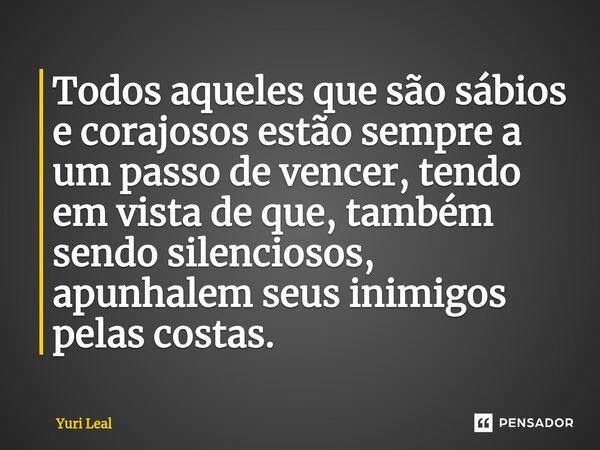 Todos aqueles que são sábios e corajosos estão sempre a um passo de vencer, tendo em vista de que, também sendo silenciosos, apunhalem seus inimigos pelas costa... Frase de Yuri Leal.