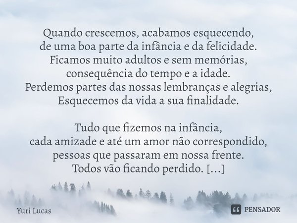 ⁠Quando crescemos, acabamos esquecendo,
de uma boa parte da infância e da felicidade.
Ficamos muito adultos e sem memórias,
consequência do tempo e a idade.
Per... Frase de Yuri Lucas.