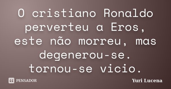 O cristiano Ronaldo perverteu a Eros, este não morreu, mas degenerou-se. tornou-se vicio.... Frase de Yuri Lucena.