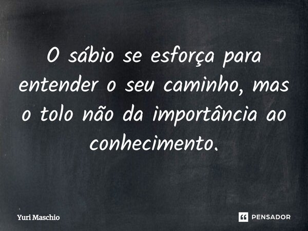 ⁠O sábio se esforça para entender o seu caminho, mas o tolo não da importância ao conhecimento.... Frase de Yuri Maschio.