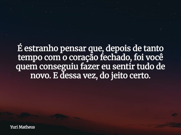 É estranho pensar que, depois de tanto tempo com o coração fechado, foi você quem conseguiu fazer eu sentir tudo de novo. E dessa vez, do jeito certo.... Frase de Yuri Matheus.