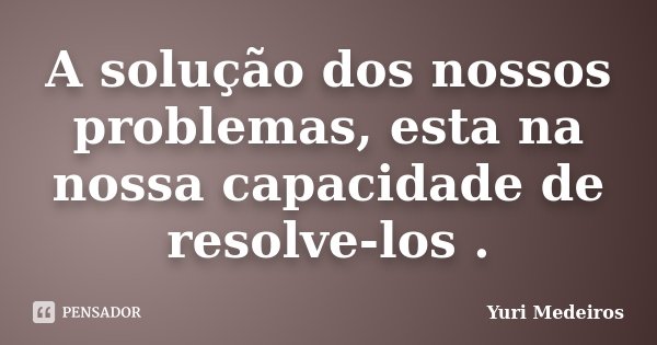 A solução dos nossos problemas, esta na nossa capacidade de resolve-los .... Frase de Yuri Medeiros.