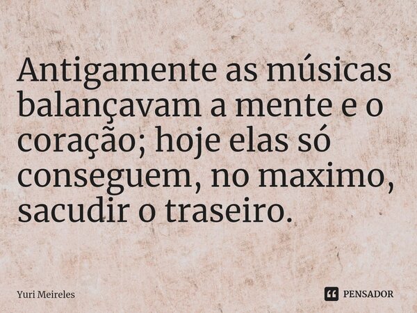 ⁠Antigamente as músicas balançavam a mente e o coração; hoje elas só conseguem, no maximo, sacudir o traseiro.... Frase de Yuri Meireles.