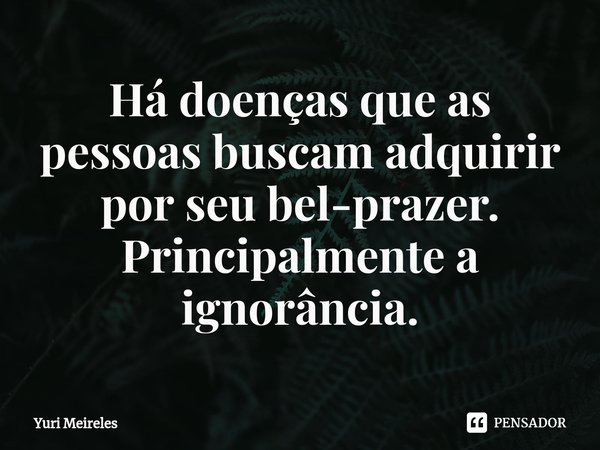 ⁠Há doenças que as pessoas buscam adquirir por seu bel-prazer. Principalmente a ignorância.... Frase de Yuri Meireles.
