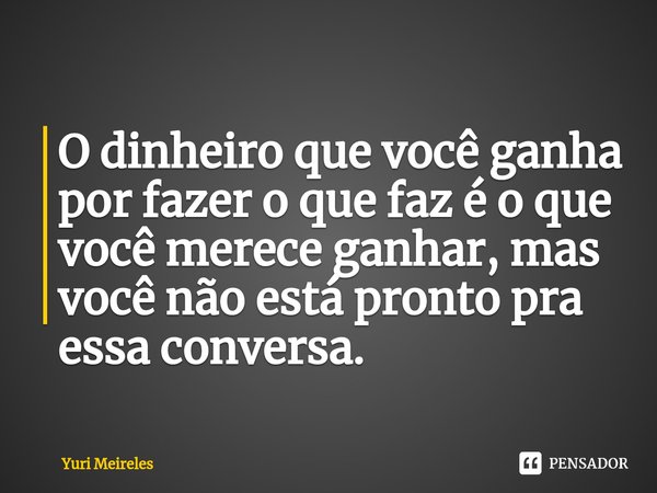 ⁠O dinheiro que você ganha por fazer o que faz é o que você merece ganhar, mas você não está pronto pra essa conversa.... Frase de Yuri Meireles.