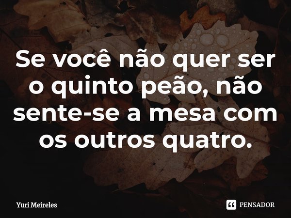 Se você não quer ser o quinto peão, não sente-se a mesa com os outros quatro.... Frase de Yuri Meireles.