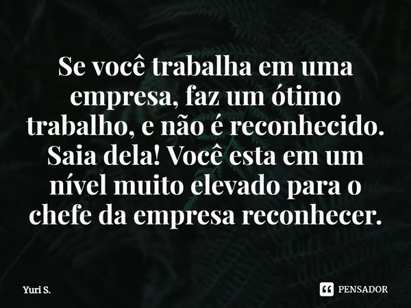 Se você trabalha em uma empresa, faz um ótimo trabalho, e não é reconhecido. Saia dela! Você esta em um nível muito elevado para o chefe da empresa reconhecer.... Frase de Yuri S..