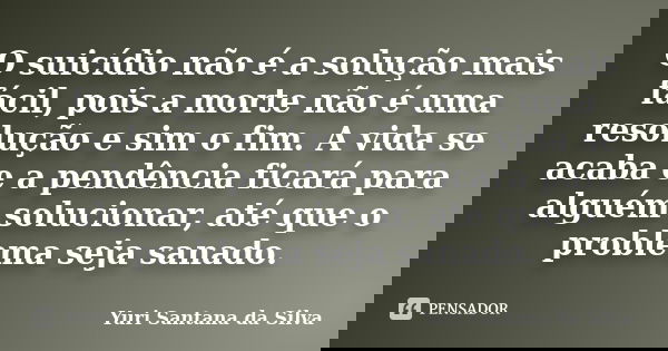 O suicídio não é a solução mais fácil, pois a morte não é uma resolução e sim o fim. A vida se acaba e a pendência ficará para alguém solucionar, até que o prob... Frase de Yuri Santana da Silva.