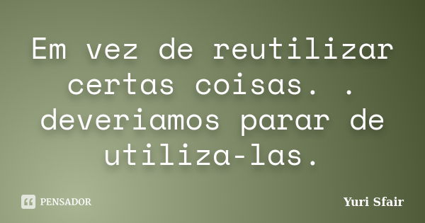 Em vez de reutilizar certas coisas. . deveriamos parar de utiliza-las.... Frase de Yuri Sfair.