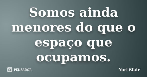 Somos ainda menores do que o espaço que ocupamos.... Frase de Yuri Sfair.