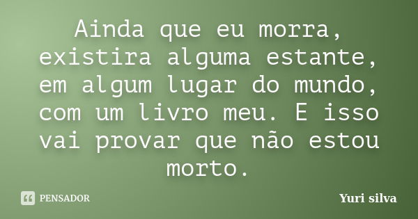 Ainda que eu morra, existira alguma estante, em algum lugar do mundo, com um livro meu. E isso vai provar que não estou morto.... Frase de Yuri Silva.