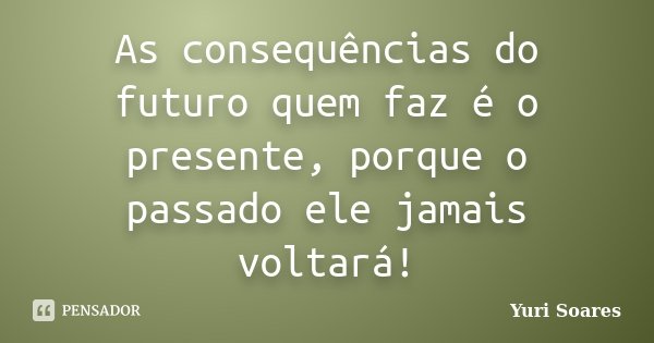 As consequências do futuro quem faz é o presente, porque o passado ele jamais voltará!... Frase de Yuri Soares.