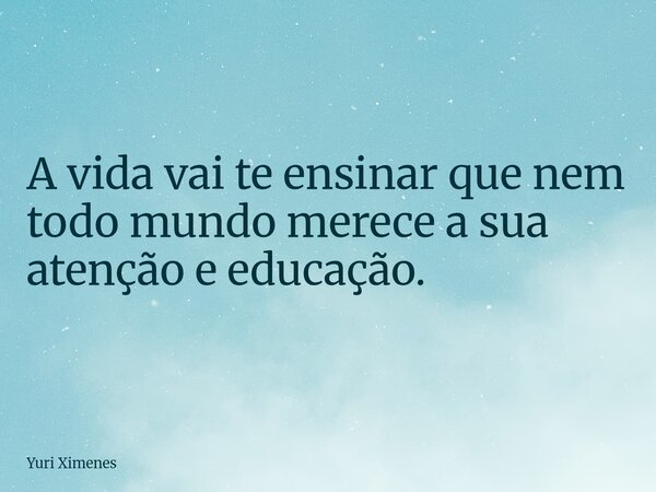 A vida vai te ensinar que nem todo mundo merece a sua atenção e educação.... Frase de Yuri Ximenes.