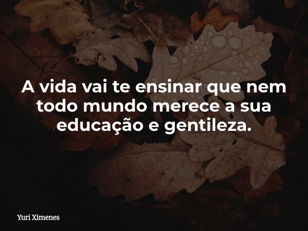 A vida vai te ensinar que nem todo mundo merece a sua educação e gentileza.... Frase de Yuri Ximenes.
