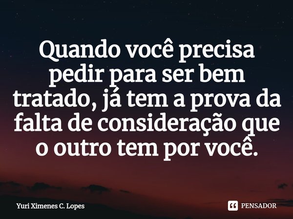 ⁠Quando você precisa pedir para ser bem tratado, já tem a prova da falta de consideração que o outro tem por você.... Frase de Yuri Ximenes C. Lopes.