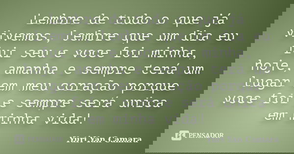 Lembre de tudo o que já vivemos, lembre que um dia eu fui seu e voce foi minha, hoje, amanha e sempre terá um lugar em meu coração porque voce foi e sempre será... Frase de Yuri Yan Camara.