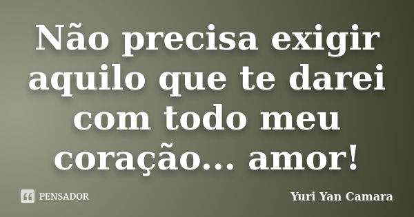 Não precisa exigir aquilo que te darei com todo meu coração... amor!... Frase de Yuri Yan Camara.