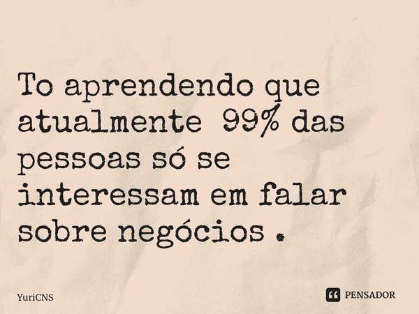 ⁠To aprendendo que atualmente 99% das pessoas só se interessam em falar sobre negócios .... Frase de YuriCNS.