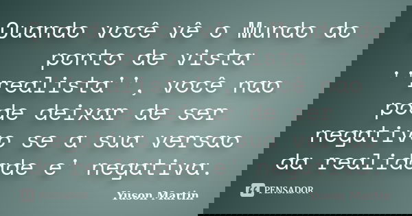 Quando você vê o Mundo do ponto de vista ''realista'', você nao pode deixar de ser negativo se a sua versao da realidade e' negativa.... Frase de Yuson Martin.