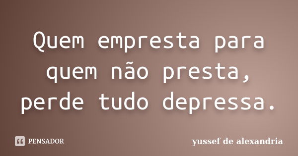 Quem empresta para quem não presta, perde tudo depressa.... Frase de Yussef de Alexandria.