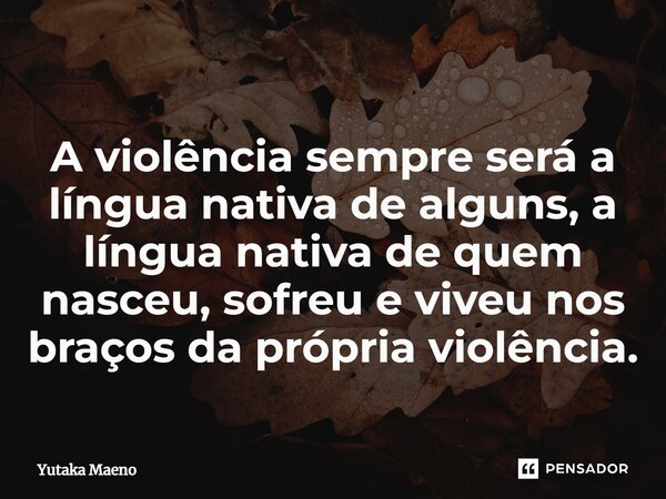 ⁠A violência sempre será a língua nativa de alguns, a língua nativa de quem nasceu, sofreu e viveu nos braços da própria violência.... Frase de Yutaka Maeno.