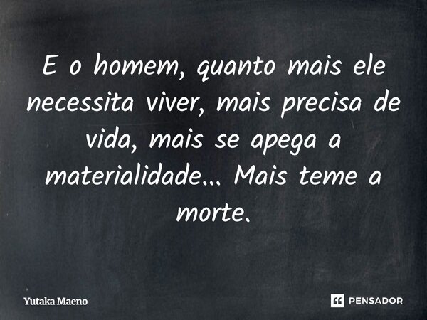 E o homem, quanto mais ele necessita viver, mais precisa de vida, mais se apega a materialidade... Mais teme a morte.... Frase de Yutaka Maeno.